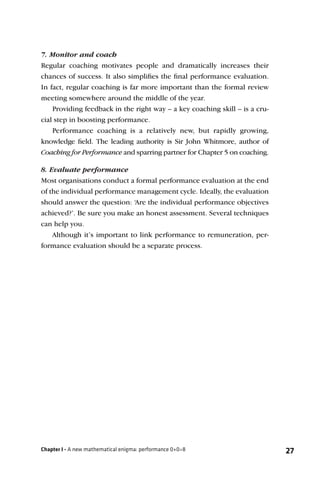 7. Monitor and coach
Regular coaching motivates people and dramatically increases their
chances of success. It also simpliﬁes the ﬁnal performance evaluation.
In fact, regular coaching is far more important than the formal review
meeting somewhere around the middle of the year.
    Providing feedback in the right way – a key coaching skill – is a cru-
cial step in boosting performance.
    Performance coaching is a relatively new, but rapidly growing,
knowledge ﬁeld. The leading authority is Sir John Whitmore, author of
Coaching for Performance and sparring partner for Chapter 5 on coaching.

8. Evaluate performance
Most organisations conduct a formal performance evaluation at the end
of the individual performance management cycle. Ideally, the evaluation
should answer the question: ‘Are the individual performance objectives
achieved?’. Be sure you make an honest assessment. Several techniques
can help you.
    Although it’s important to link performance to remuneration, per-
formance evaluation should be a separate process.




Chapter I - A new mathematical enigma: performance 0+0=8                     27
 