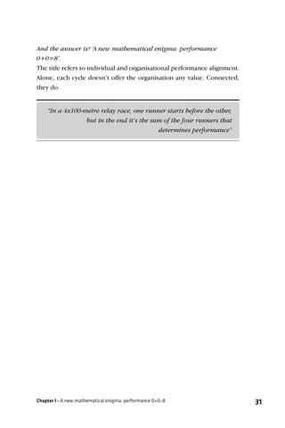 And the answer is? ‘A new mathematical enigma: performance
0+0=8’.
The title refers to individual and organisational performance alignment.
Alone, each cycle doesn’t offer the organisation any value. Connected,
they do.


    “In a 4x100-metre relay race, one runner starts before the other,
                 but in the end it’s the sum of the four runners that
                                           determines performance”




Chapter I - A new mathematical enigma: performance 0+0=8                   31
 