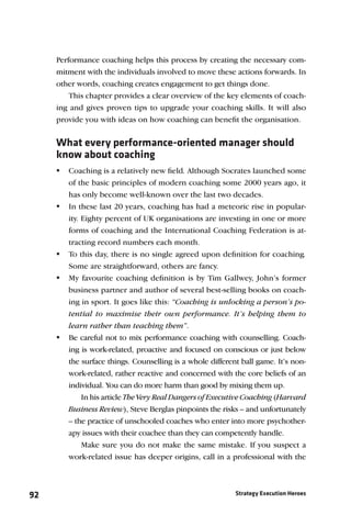 Performance coaching helps this process by creating the necessary com-
     mitment with the individuals involved to move these actions forwards. In
     other words, coaching creates engagement to get things done.
         This chapter provides a clear overview of the key elements of coach-
     ing and gives proven tips to upgrade your coaching skills. It will also
     provide you with ideas on how coaching can beneﬁt the organisation.


     What every performance-oriented manager should
     know about coaching
      Coaching is a relatively new ﬁeld. Although Socrates launched some
        of the basic principles of modern coaching some 2000 years ago, it
        has only become well-known over the last two decades.
      In these last 20 years, coaching has had a meteoric rise in popular-
        ity. Eighty percent of UK organisations are investing in one or more
        forms of coaching and the International Coaching Federation is at-
        tracting record numbers each month.
      To this day, there is no single agreed upon deﬁnition for coaching.
        Some are straightforward, others are fancy.
      My favourite coaching deﬁnition is by Tim Gallwey, John’s former
        business partner and author of several best-selling books on coach-
        ing in sport. It goes like this: “Coaching is unlocking a person’s po-
        tential to maximise their own performance. It’s helping them to
        learn rather than teaching them”.
      Be careful not to mix performance coaching with counselling. Coach-
        ing is work-related, proactive and focused on conscious or just below
        the surface things. Counselling is a whole different ball game. It’s non-
        work-related, rather reactive and concerned with the core beliefs of an
        individual. You can do more harm than good by mixing them up.
             In his article The Very Real Dangers of Executive Coaching (Harvard
        Business Review), Steve Berglas pinpoints the risks – and unfortunately
        – the practice of unschooled coaches who enter into more psychother-
        apy issues with their coachee than they can competently handle.
            Make sure you do not make the same mistake. If you suspect a
        work-related issue has deeper origins, call in a professional with the



92                                                         Strategy Execution Heroes
 