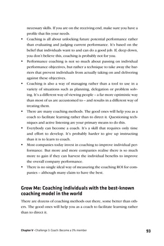 necessary skills. If you are on the receiving end, make sure you have a
   proﬁle that ﬁts your needs.
 Coaching is all about unlocking future potential performance rather
   than evaluating and judging current performance. It’s based on the
   belief that individuals want to and can do a good job. If, deep down,
   you don’t believe this, coaching is probably not for you.
 Performance coaching is not so much about passing on individual
   performance objectives, but rather a technique to take away the bar-
   riers that prevent individuals from actually taking on and delivering
   against these objectives.
 Coaching is also a way of managing rather than a tool to use in a
   variety of situations such as planning, delegation or problem solv-
   ing. It’s a different way of viewing people – a far more optimistic way
   than most of us are accustomed to – and results in a different way of
   treating them.
 There are many coaching methods. The good ones will help you as a
   coach to facilitate learning rather than to direct it. Questioning tech-
   niques and active listening are your primary means to do this.
 Everybody can become a coach. It’s a skill that requires only time
   and effort to develop. It’s probably harder to give up instructing
   than it is to learn to coach.
 Most companies today invest in coaching to improve individual per-
   formance. But more and more companies realise there is so much
   more to gain if they can harvest the individual beneﬁts to improve
   the overall company performance.
 There is no single ideal way of measuring the coaching ROI for com-
   panies – although many claim to have the best.



Grow Me: Coaching individuals with the best-known
coaching model in the world
There are dozens of coaching methods out there, some better than oth-
ers. The good ones will help you as a coach to facilitate learning rather
than to direct it.



Chapter V - Challenge 3: Coach: Become a 3% member                            93
 