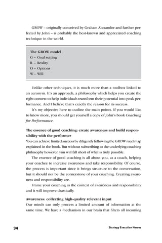 GROW – originally conceived by Graham Alexander and further per-
     fected by John – is probably the best-known and appreciated coaching
     technique in the world.


       The GROW model
       G – Goal setting
       R – Reality
       O – Options
       W – Will


        Unlike other techniques, it is much more than a toolbox linked to
     an acronym. It’s an approach, a philosophy which helps you create the
     right context to help individuals transform their potential into peak per-
     formance. And I believe that’s exactly the reason for its success.
         It’s my objective here to outline the main points. If you would like
     to know more, you should get yourself a copy of John’s book Coaching
     for Performance.

     The essence of good coaching: create awareness and build respon-
     sibility with the performer
     You can achieve limited success by diligently following the GROW road map
     explained in the book. But without subscribing to the underlying coaching
     philosophy however, you will fall short of what is truly possible.
         The essence of good coaching is all about you, as a coach, helping
     your coachee to increase awareness and take responsibility. Of course,
     the process is important since it brings structure to the conversation,
     but it should not be the cornerstone of your coaching. Creating aware-
     ness and responsibility are.
        Frame your coaching in the context of awareness and responsibility
     and it will improve drastically.

     Awareness: collecting high-quality relevant input
     Our minds can only process a limited amount of information at the
     same time. We have a mechanism in our brain that ﬁlters all incoming




94                                                        Strategy Execution Heroes
 
