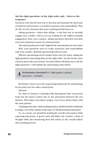 Ask the right questions, in the right order and… listen to the
     responses
     You know now that the best way to develop and maintain the ideal state
     of mind for performance is to build awareness and responsibility. They
     are the two key elements that your coaching should focus on.
         Asking questions – rather than telling – is the best way to mentally
     engage your coachee. And as you are looking for the highest possible
     engagement from your coachee, asking questions therefore becomes
     your most important means of communication.
         ‘But what questions do I ask?’ might be the next question on your mind.
         Well, your questions need to evoke awareness and responsibility
     with your coachee. Random questioning will not work.
         Effective questioning can be broken down into two parts: asking the
     right questions and asking them in the right order. For the former, have
     a look at tips in the next section. Several of them will help you to ask the
     right questions. I will explain the questioning order below.


             Performance download 11. High-quality coaching
             questions – examples.


         But before I move on to the sequencing framework for questioning,
     let me point out one other crucial point.
         Interact!
         Yes, that’s it. Interact. Coaching is like dancing the salsa: one person
     leads but the dance evolves due to the interaction between the two
     dancers. This makes each dance unique, even if you always dance with
     the same partner.
         Coaching is the same. Each coaching session, whether formal or informal,
     is unique, even if the coachee is the same. It’s all about human interaction.
         So, as a coach, you should be leading the overall conversation while
     expecting interaction. A good coach will follow the coachee’s chain of
     thought while also monitoring how that relates to the overall subject
     and coaching process.




98                                                          Strategy Execution Heroes
 
