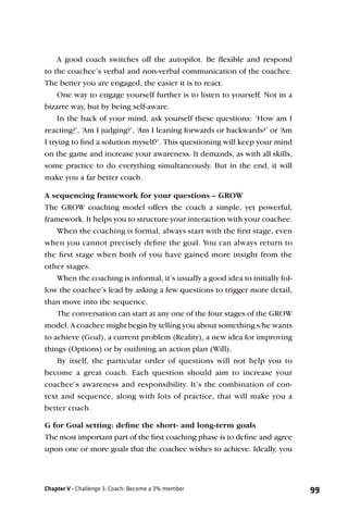 A good coach switches off the autopilot. Be ﬂexible and respond
to the coachee’s verbal and non-verbal communication of the coachee.
The better you are engaged, the easier it is to react.
     One way to engage yourself further is to listen to yourself. Not in a
bizarre way, but by being self-aware.
     In the back of your mind, ask yourself these questions: ‘How am I
reacting?’, ‘Am I judging?’, ‘Am I leaning forwards or backwards?’ or ‘Am
I trying to ﬁnd a solution myself?’. This questioning will keep your mind
on the game and increase your awareness. It demands, as with all skills,
some practice to do everything simultaneously. But in the end, it will
make you a far better coach.

A sequencing framework for your questions – GROW
The GROW coaching model offers the coach a simple, yet powerful,
framework. It helps you to structure your interaction with your coachee.
    When the coaching is formal, always start with the ﬁrst stage, even
when you cannot precisely deﬁne the goal. You can always return to
the ﬁrst stage when both of you have gained more insight from the
other stages.
    When the coaching is informal, it’s usually a good idea to initially fol-
low the coachee’s lead by asking a few questions to trigger more detail,
than move into the sequence.
    The conversation can start at any one of the four stages of the GROW
model. A coachee might begin by telling you about something s/he wants
to achieve (Goal), a current problem (Reality), a new idea for improving
things (Options) or by outlining an action plan (Will).
    By itself, the particular order of questions will not help you to
become a great coach. Each question should aim to increase your
coachee’s awareness and responsibility. It’s the combination of con-
text and sequence, along with lots of practice, that will make you a
better coach.

G for Goal setting: deﬁne the short- and long-term goals
The most important part of the ﬁrst coaching phase is to deﬁne and agree
upon one or more goals that the coachee wishes to achieve. Ideally, you



Chapter V - Challenge 3: Coach: Become a 3% member                              99
 