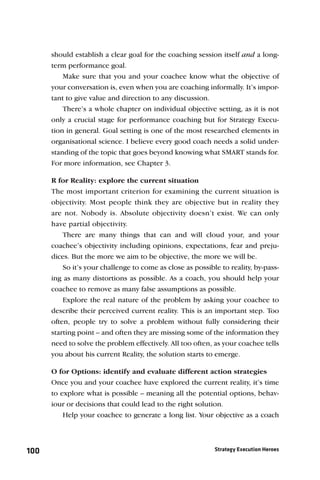 should establish a clear goal for the coaching session itself and a long-
      term performance goal.
          Make sure that you and your coachee know what the objective of
      your conversation is, even when you are coaching informally. It’s impor-
      tant to give value and direction to any discussion.
          There’s a whole chapter on individual objective setting, as it is not
      only a crucial stage for performance coaching but for Strategy Execu-
      tion in general. Goal setting is one of the most researched elements in
      organisational science. I believe every good coach needs a solid under-
      standing of the topic that goes beyond knowing what SMART stands for.
      For more information, see Chapter 3.

      R for Reality: explore the current situation
      The most important criterion for examining the current situation is
      objectivity. Most people think they are objective but in reality they
      are not. Nobody is. Absolute objectivity doesn’t exist. We can only
      have partial objectivity.
          There are many things that can and will cloud your, and your
      coachee’s objectivity including opinions, expectations, fear and preju-
      dices. But the more we aim to be objective, the more we will be.
          So it’s your challenge to come as close as possible to reality, by-pass-
      ing as many distortions as possible. As a coach, you should help your
      coachee to remove as many false assumptions as possible.
          Explore the real nature of the problem by asking your coachee to
      describe their perceived current reality. This is an important step. Too
      often, people try to solve a problem without fully considering their
      starting point – and often they are missing some of the information they
      need to solve the problem effectively. All too often, as your coachee tells
      you about his current Reality, the solution starts to emerge.

      O for Options: identify and evaluate different action strategies
      Once you and your coachee have explored the current reality, it’s time
      to explore what is possible – meaning all the potential options, behav-
      iour or decisions that could lead to the right solution.
          Help your coachee to generate a long list. Your objective as a coach




100                                                         Strategy Execution Heroes
 