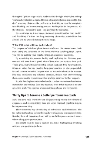 during the Options stage should not be to ﬁnd the right answer, but to help
your coachee identify as many different ideas and solutions as possible. You
don’t want any obstacles like preferences, feasibility or need for complete-
ness blocking the brainstorming process. At this point in the process, it’s
the ideation – the creative part – that provides the real value.
    So, as strange as it may seem, focus on quantity rather than quality
and feasibility. It’s from this long inventory of creative possibilities that
actions will be chosen during the next stage.

W for Will: what will you do by when?
The purpose of this ﬁnal phase is to transform a discussion into a deci-
sion, using the outcomes of the three previous coaching steps. Again,
you will be guiding your coachee through a series of questions.
    By examining the current Reality and exploring the Options, your
coachee will now have a good idea of how s/he can achieve their goal.
That’s great, but without ownership to kick-start and drive future actions,
it has no value. So you need to help your coachee to take responsibil-
ity and commit to action. As you want to maximise chances for success,
you need to examine any potential obstacles, discuss ways of overcoming
them, agree on the resources needed and the nature of further support.
    So, the fourth phase demands that the coachee takes several decisions.
Remember: the coachee takes the decision, even if that decision is to take
no action at all. The coachee always maintains choice and ownership.


Thirty tips to become a better performance coach
Now that you have learnt the art of questioning within the context of
awareness and responsibility, here are some practical coaching tips to
boost your coaching.
     There is no one way of coaching all individuals in all situations. The
list below is therefore incomplete and even has some contradictory tips.
But they have all been tested and will be useful for you as a coach some-
where along your growth path.
     You might want to read a section at a time, highlighting or taking
notes as you go through them.



Chapter V - Challenge 3: Coach: Become a 3% member                              101
 