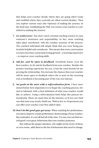 that helps your coachee decide where they are going (their Goal)
    and establish where they currently are (their current Reality). Then
    you explore various ways (the Options) of making the journey. In
    the ﬁnal step, establishing the Will, you ensure your coachee is com-
    mitted to making the journey.

7. Go undercover. You don’t need a formal coaching session to raise
    someone’s awareness and responsibility. In fact, most coaching
    takes place unsolicited, with the coachee unaware of the process.
    The coached individual will simply think that you were being par-
    ticularly helpful and considerate. This means that every conversation
    you have becomes a potential testing ground – a learning experience
    – to improve your coaching skills.

8. Ask for, and be open to feedback. Everybody learns, even the
    best coaches. So do ask for feedback from your coachee. Besides the
    positive learning experience for you, it has the extra beneﬁt for im-
    proving the relationship. You increase the chances that your coachee
    will be more open to feedback when s/he is next on the receiving
    end as feedback is becoming part of the way you interact.

9. Set goals at the start with a self-evaluation form. I have men-
    tioned before how important it is to begin the coaching process, for-
    mal or informal, with a clear deﬁnition of what your coachee would
    like to achieve. Using a self-evaluation form helps this process tre-
    mendously. There are many lists on the internet, or if you can’t ﬁnd
    one that suits your needs, build one. With as few as 10 questions you
    can offer your coachee your ﬁrst added value.

10. Don’t let the good guys get away. When coaching for performance,
    you aim to improve certain performance shortcomings of your coachee.
    But remember, it’s not all bad all of the time. I’m sure you can ﬁnd sev-
    eral good, even great, behaviours that your coachee possesses.
        But without the proper attention, s/he might not be aware of them,
    or even worse, adds them to the list of behaviours that need to change.



Chapter V - Challenge 3: Coach: Become a 3% member                              103
 