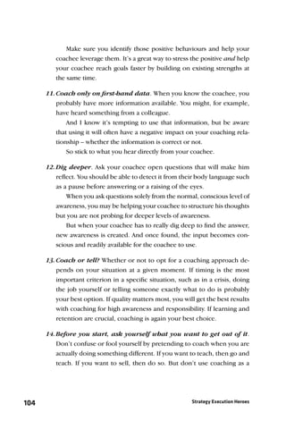 Make sure you identify those positive behaviours and help your
         coachee leverage them. It’s a great way to stress the positive and help
         your coachee reach goals faster by building on existing strengths at
         the same time.

      11. Coach only on ﬁrst-hand data. When you know the coachee, you
          probably have more information available. You might, for example,
          have heard something from a colleague.
              And I know it’s tempting to use that information, but be aware
          that using it will often have a negative impact on your coaching rela-
          tionship – whether the information is correct or not.
              So stick to what you hear directly from your coachee.

      12. Dig deeper. Ask your coachee open questions that will make him
          reﬂect. You should be able to detect it from their body language such
          as a pause before answering or a raising of the eyes.
              When you ask questions solely from the normal, conscious level of
          awareness, you may be helping your coachee to structure his thoughts
          but you are not probing for deeper levels of awareness.
              But when your coachee has to really dig deep to ﬁnd the answer,
          new awareness is created. And once found, the input becomes con-
          scious and readily available for the coachee to use.

      13. Coach or tell? Whether or not to opt for a coaching approach de-
          pends on your situation at a given moment. If timing is the most
          important criterion in a speciﬁc situation, such as in a crisis, doing
          the job yourself or telling someone exactly what to do is probably
          your best option. If quality matters most, you will get the best results
          with coaching for high awareness and responsibility. If learning and
          retention are crucial, coaching is again your best choice.

      14. Before you start, ask yourself what you want to get out of it.
          Don’t confuse or fool yourself by pretending to coach when you are
          actually doing something different. If you want to teach, then go and
          teach. If you want to sell, then do so. But don’t use coaching as a




104                                                         Strategy Execution Heroes
 