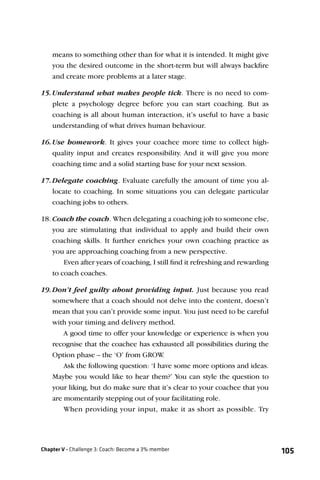 means to something other than for what it is intended. It might give
    you the desired outcome in the short-term but will always backﬁre
    and create more problems at a later stage.

15. Understand what makes people tick. There is no need to com-
    plete a psychology degree before you can start coaching. But as
    coaching is all about human interaction, it’s useful to have a basic
    understanding of what drives human behaviour.

16. Use homework. It gives your coachee more time to collect high-
    quality input and creates responsibility. And it will give you more
    coaching time and a solid starting base for your next session.

17. Delegate coaching. Evaluate carefully the amount of time you al-
    locate to coaching. In some situations you can delegate particular
    coaching jobs to others.

18. Coach the coach. When delegating a coaching job to someone else,
    you are stimulating that individual to apply and build their own
    coaching skills. It further enriches your own coaching practice as
    you are approaching coaching from a new perspective.
        Even after years of coaching, I still ﬁnd it refreshing and rewarding
    to coach coaches.

19. Don’t feel guilty about providing input. Just because you read
    somewhere that a coach should not delve into the content, doesn’t
    mean that you can’t provide some input. You just need to be careful
    with your timing and delivery method.
        A good time to offer your knowledge or experience is when you
    recognise that the coachee has exhausted all possibilities during the
    Option phase – the ‘O’ from GROW    .
        Ask the following question: ‘I have some more options and ideas.
    Maybe you would like to hear them?’ You can style the question to
    your liking, but do make sure that it’s clear to your coachee that you
    are momentarily stepping out of your facilitating role.
        When providing your input, make it as short as possible. Try




Chapter V - Challenge 3: Coach: Become a 3% member                              105
 