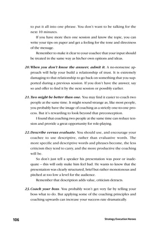 to put it all into one phrase. You don’t want to be talking for the
         next 10 minutes.
             If you have more then one session and know the topic, you can
         write your tips on paper and get a feeling for the tone and directness
         of the message.
             Remember to make it clear to your coachee that your input should
         be treated in the same way as his/her own options and ideas.

      20. When you don’t know the answer, admit it. A no-nonsense ap-
          proach will help your build a relationship of trust. It is extremely
          damaging to that relationship to go back on something that you sup-
          ported during a previous session. If you don’t have the answer, say
          so and offer to ﬁnd it by the next session or possibly earlier.

      21. Two might be better than one. You may ﬁnd it easier to coach two
          people at the same time. It might sound strange as, like most people,
          you probably have the image of coaching as a strictly one-to-one pro-
          cess. But it’s rewarding to look beyond that preconception.
              I found that coaching two people at the same time can reduce ten-
          sion and provide a great opportunity for role-playing.

      22. Describe versus evaluate. You should use, and encourage your
          coachee to use descriptive, rather than evaluative words. The
          more speciﬁc and descriptive words and phrases become, the less
          criticism they tend to carry, and the more productive the coaching
          will be.
              So don’t just tell a speaker his presentation was poor or inade-
          quate – this will only make him feel bad. He wants to know that the
          presentation was clearly structured, brief but rather monotonous and
          pitched at too low a level for the audience.
              Remember that description adds value, criticism detracts.

      23. Coach your boss. You probably won’t get very far by telling your
          boss what to do. But applying some of the coaching principles and
          coaching upwards can increase your success rate dramatically.




106                                                       Strategy Execution Heroes
 