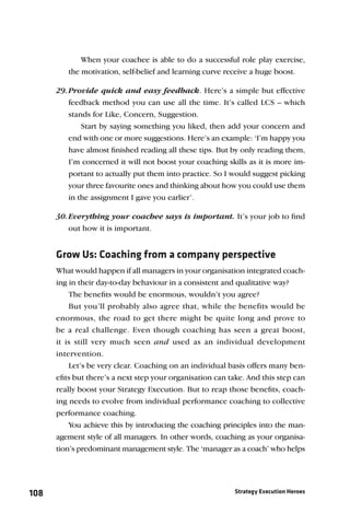 When your coachee is able to do a successful role play exercise,
         the motivation, self-belief and learning curve receive a huge boost.

      29. Provide quick and easy feedback. Here’s a simple but effective
          feedback method you can use all the time. It’s called LCS – which
          stands for Like, Concern, Suggestion.
              Start by saying something you liked, then add your concern and
          end with one or more suggestions. Here’s an example: ‘I’m happy you
          have almost ﬁnished reading all these tips. But by only reading them,
          I’m concerned it will not boost your coaching skills as it is more im-
          portant to actually put them into practice. So I would suggest picking
          your three favourite ones and thinking about how you could use them
          in the assignment I gave you earlier’.

      30. Everything your coachee says is important. It’s your job to ﬁnd
          out how it is important.


      Grow Us: Coaching from a company perspective
      What would happen if all managers in your organisation integrated coach-
      ing in their day-to-day behaviour in a consistent and qualitative way?
          The beneﬁts would be enormous, wouldn’t you agree?
          But you’ll probably also agree that, while the benefits would be
      enormous, the road to get there might be quite long and prove to
      be a real challenge. Even though coaching has seen a great boost,
      it is still very much seen and used as an individual development
      intervention.
          Let’s be very clear. Coaching on an individual basis offers many ben-
      eﬁts but there’s a next step your organisation can take. And this step can
      really boost your Strategy Execution. But to reap those beneﬁts, coach-
      ing needs to evolve from individual performance coaching to collective
      performance coaching.
          You achieve this by introducing the coaching principles into the man-
      agement style of all managers. In other words, coaching as your organisa-
      tion’s predominant management style. The ‘manager as a coach’ who helps




108                                                        Strategy Execution Heroes
 