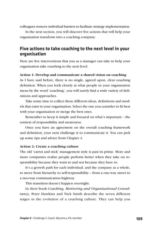 colleagues remove individual barriers to facilitate strategy implementation.
    In the next section, you will discover ﬁve actions that will help your
organisation transform into a coaching company.


Five actions to take coaching to the next level in your
organisation
Here are ﬁve interventions that you as a manager can take to help your
organisation take coaching to the next level.

Action 1: Develop and communicate a shared vision on coaching
As I have said before, there is no single, agreed upon, clear coaching
deﬁnition. When you look closely at what people in your organisation
mean by the word ‘coaching’, you will surely ﬁnd a wide variety of deﬁ-
nitions and approaches.
    Take some time to collect these different ideas, deﬁnitions and mod-
els that exist in your organisation. Select the one you consider to ﬁt best
with your organisation or merge the best ones.
    Remember to keep it simple and focused on what’s important – the
context of responsibility and awareness.
    Once you have an agreement on the overall coaching framework
and deﬁnition, your next challenge is to communicate it. You can pick
up some tips and advice from Chapter 4.

Action 2: Create a coaching culture
The old ‘carrot and stick’ management style is past its prime. More and
more companies realise people perform better when they take on re-
sponsibility because they want to and not because they have to.
    It’s a growth path for each individual, and the company as a whole,
to move from hierarchy to self-responsibility – from a one-way street to
a two-way communication highway.
    This transition doesn’t happen overnight.
    In their book Coaching, Mentoring and Organisational Consul-
tancy, Peter Hawkins and Nick Smith describe the seven different
stages in the evolution of a coaching culture. They can help you




Chapter V - Challenge 3: Coach: Become a 3% member                             109
 
