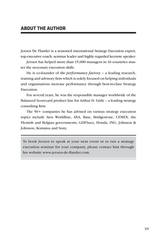 ABOUT THE AUTHOR



Jeroen De Flander is a seasoned international Strategy Execution expert,
top executive coach, seminar leader and highly regarded keynote speaker.
    Jeroen has helped more than 15,000 managers in 16 countries mas-
ter the necessary execution skills.
    He is co-founder of the performance factory – a leading research,
training and advisory ﬁrm which is solely focused on helping individuals
and organisations increase performance through best-in-class Strategy
Execution.
    For several years, he was the responsible manager worldwide of the
Balanced Scorecard product line for Arthur D. Little – a leading strategy
consulting ﬁrm.
    The 50+ companies he has advised on various strategy execution
topics include Atos Worldline, AXA, Base, Bridgestone, CEMEX, the
Flemish and Belgian governments, GDFSuez, Honda, ING, Johnson &
Johnson, Komatsu and Sony.


 To book Jeroen to speak at your next event or to run a strategy
 execution seminar for your company, please contact him through
 his website www.jeroen-de-ﬂander.com.




                                                                            VII
 
