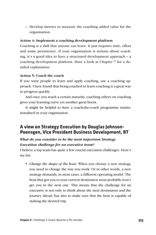 – Develop metrics to measure the coaching added value for the
      organisation.

Action 4: Implement a coaching development platform
Coaching is a skill that anyone can learn. It just requires time, effort
and some persistence. If your organisation is serious about coach-
ing, it’s a good idea to have a structured development approach – a
coaching development platform. Have a look at Chapter 7 for a de-
tailed explanation.

Action 5: Coach the coach
If you want people to learn and apply coaching, use a coaching ap-
proach. I have found that being coached to learn coaching is a great way
to progress quickly.
    And once you reach a certain maturity, coaching others on coaching
gives your learning curve yet another great boost.
    It might be helpful to have a coach-the-coach programme institu-
tionalised in your organisation.



A view on Strategy Execution by Douglas Johnson-
Poensgen, Vice President Business Development, BT
What do you consider to be the most important Strategy
Execution challenge for an executive team?
I believe a top team has quite a few crucial execution challenges. Here’s
my list:

    Change the shape of the boat. When you choose a new strategy,
      you need to change the way you work. Or in other words, a new
      strategy demands, in most cases, a different operating model. The
      boat that got you to your current destination most probably won’t
      get you to the next one. This means that the challenge for an
      executive is not only to think about the next destination and the
      journey ahead, but also to make sure that the boat is capable of
      making the desired trip.




Chapter V - Challenge 3: Coach: Become a 3% member                          111
 