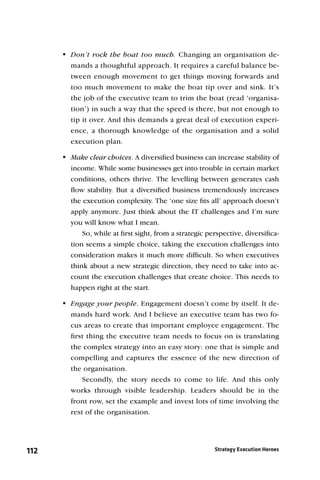 Don’t rock the boat too much. Changing an organisation de-
        mands a thoughtful approach. It requires a careful balance be-
        tween enough movement to get things moving forwards and
        too much movement to make the boat tip over and sink. It’s
        the job of the executive team to trim the boat (read ‘organisa-
        tion’) in such a way that the speed is there, but not enough to
        tip it over. And this demands a great deal of execution experi-
        ence, a thorough knowledge of the organisation and a solid
        execution plan.

      Make clear choices. A diversiﬁed business can increase stability of
        income. While some businesses get into trouble in certain market
        conditions, others thrive. The levelling between generates cash
        ﬂow stability. But a diversiﬁed business tremendously increases
        the execution complexity. The ‘one size ﬁts all’ approach doesn’t
        apply anymore. Just think about the IT challenges and I’m sure
        you will know what I mean.
            So, while at ﬁrst sight, from a strategic perspective, diversiﬁca-
        tion seems a simple choice, taking the execution challenges into
        consideration makes it much more difﬁcult. So when executives
        think about a new strategic direction, they need to take into ac-
        count the execution challenges that create choice. This needs to
        happen right at the start.

      Engage your people. Engagement doesn’t come by itself. It de-
        mands hard work. And I believe an executive team has two fo-
        cus areas to create that important employee engagement. The
        ﬁrst thing the executive team needs to focus on is translating
        the complex strategy into an easy story: one that is simple and
        compelling and captures the essence of the new direction of
        the organisation.
            Secondly, the story needs to come to life. And this only
        works through visible leadership. Leaders should be in the
        front row, set the example and invest lots of time involving the
        rest of the organisation.




112                                                     Strategy Execution Heroes
 