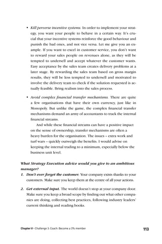 Kill perverse incentive systems. In order to implement your strat-
      egy, you want your people to behave in a certain way. It’s cru-
      cial that your incentive systems reinforce the good behaviour and
      punish the bad ones, and not vice versa. Let me give you an ex-
      ample. If you want to excel in customer service, you don’t want
      to reward your sales people on revenues alone, as they will be
      tempted to undersell and accept whatever the customer wants.
      Easy acceptance by the sales team creates delivery problems at a
      later stage. By rewarding the sales team based on gross margin
      results, they will be less tempted to undersell and motivated to
      involve the delivery team to check if the solution requested is ac-
      tually feasible. Bring realism into the sales process.

    Avoid complex ﬁnancial transfer mechanisms. There are quite
      a few organisations that have their own currency, just like in
      Monopoly. But unlike the game, the complex ﬁnancial transfer
      mechanisms demand an army of accountants to track the internal
      ﬁnancial streams.
          And while these ﬁnancial streams can have a positive impact
      on the sense of ownership, transfer mechanisms are often a
      heavy burden for the organisation. The issues – extra work and
      turf wars – quickly outweigh the beneﬁts. I would advise on
      keeping the internal trading to a minimum, especially below the
      business unit level.


What Strategy Execution advice would you give to an ambitious
manager?
1. Don’t ever forget the customer. Your company exists thanks to your
   customers. Make sure you keep them at the centre of all your actions.

2. Get external input. The world doesn’t stop at your company door.
   Make sure you keep a broad scope by ﬁnding out what other compa-
   nies are doing, collecting best practices, following industry leaders’
   current thinking and reading books.




Chapter V - Challenge 3: Coach: Become a 3% member                          113
 
