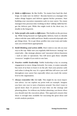 3. Make a difference. Be like FedEx: ‘No matter how hard the chal-
         lenge, we make sure we deliver’. Become known as a manager who
         makes things happen and delivers against his/her promises. Start
         building your execution reputation early in your career. Too many
         managers lose precious time working on their ‘talking’ skills but for-
         get the delivery part. While this might work in the short run, it’s
         deadly in the long-term.

      4. Value people who make a difference. This builds on the previous
         tip. While being focused on high-quality delivery, learn to identify
         others with the same skills and focus. Build a network of people who
         get things done. Try to get those proﬁles into your team and make
         sure you reward them appropriately.

      5. Build thinking and action skills. Don’t stick to one silo on your
         way to the top. Make sure you regularly shift between ‘strategy’-ori-
         ented jobs – like strategic planner and ‘execution’-driven functions
         – such as sales or operations. You will never gain those valuable
         ‘crossover’ insights if you stick to one lane.

      6. Practice visible leadership. Visible leadership is key to creating
         engagement to move things forwards. For some, it comes naturally
         but most of us have to learn it on the job. Start your practice early
         and reﬁne it along the way. It’s a great skill that will serve you well
         throughout your career but especially when you reach the senior
         level in the organisation.

      7. Always remember the 1/3 rule. This might be my most impor-
         tant advice. Let me explain my point with an example. Imagine
         you have one year to turn a business around. You don’t want to
         spend more than 33 percent of your time on the strategy and
         planning phase. So without any further planning, you know when
         you should start the execution phase. This approach ensures that
         there is enough time available for executing the great ideas and
         avoids analysis paralysis.




114                                                        Strategy Execution Heroes
 