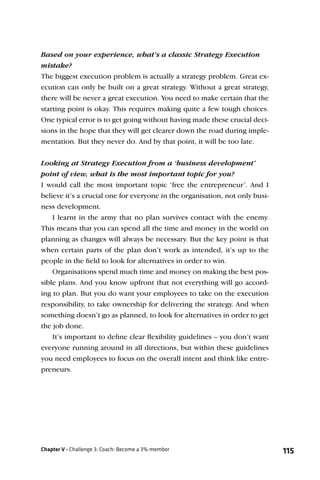 Based on your experience, what’s a classic Strategy Execution
mistake?
The biggest execution problem is actually a strategy problem. Great ex-
ecution can only be built on a great strategy. Without a great strategy,
there will be never a great execution. You need to make certain that the
starting point is okay. This requires making quite a few tough choices.
One typical error is to get going without having made these crucial deci-
sions in the hope that they will get clearer down the road during imple-
mentation. But they never do. And by that point, it will be too late.


Looking at Strategy Execution from a ‘business development’
point of view, what is the most important topic for you?
I would call the most important topic ‘free the entrepreneur’. And I
believe it’s a crucial one for everyone in the organisation, not only busi-
ness development.
    I learnt in the army that no plan survives contact with the enemy.
This means that you can spend all the time and money in the world on
planning as changes will always be necessary. But the key point is that
when certain parts of the plan don’t work as intended, it’s up to the
people in the ﬁeld to look for alternatives in order to win.
    Organisations spend much time and money on making the best pos-
sible plans. And you know upfront that not everything will go accord-
ing to plan. But you do want your employees to take on the execution
responsibility, to take ownership for delivering the strategy. And when
something doesn’t go as planned, to look for alternatives in order to get
the job done.
    It’s important to deﬁne clear ﬂexibility guidelines – you don’t want
everyone running around in all directions, but within these guidelines
you need employees to focus on the overall intent and think like entre-
preneurs.




Chapter V - Challenge 3: Coach: Become a 3% member                            115
 