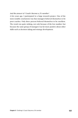 And the answer is? ‘Coach: Become a 3% member’.
A few years ago, I participated in a large research project. One of the
most notable conclusions was that managers believed themselves to be
poor coaches. Only three percent believed themselves to be excellent.
The result was quite striking, not only because of the low number, but
because the same group of managers was far more positive about other
skills such as decision taking and strategy development.




Chapter V - Challenge 3: Coach: Become a 3% member                        117
 
