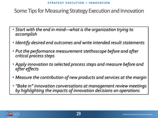 ©1997-2017 Balanced Scorecard Institute.
ST R AT EGY E XEC UT I O N + I N N OVAT I O N
©1997-2017 Balanced Scorecard Institute.
• Start with the end in mind—what is the organization trying to
accomplish
• Identify desired end outcomes and write intended result statements
• Put the performance measurement stethoscope before and after
critical process steps
• Apply innovation to selected process steps and measure before and
after effects
• Measure the contribution of new products and services at the margin
• “Bake in” innovation conversations at management review meetings
by highlighting the impacts of innovation decisions on operations
SomeTipsforMeasuringStrategyExecutionandInnovation
 