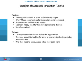 ©1997-2017 Balanced Scorecard Institute.
ST R AT EGY E XEC UT I O N + I N N OVAT I O N
EnablersofSuccessfulInnovation(Con’t.)
Funding:
▪ Funding mechanisms in place to foster early stages
▪ Why? Major opportunities for innovation could be missed
▪ Business case and initiatives proven
▪ Sponsors happy, fund further development and delivery
▪ Benefits realized
Culture:
▪ Develop innovation culture across the organization
▪ Everyone should be looking for ways to improve the business today
and tomorrow
▪ And they need to be rewarded when they get it right
 