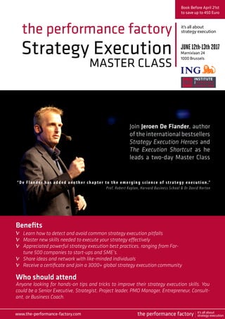 Strategy Execution
MASTER CLASS
the performance factory
Join Jeroen De Flander, author
of the international bestsellers
Strategy Execution Heroes and
The Execution Shortcut as he
leads a two-day Master Class
Book Before April 21st
to save up to 450 Euro
JUNE12th-13th2017
Marnixlaan 24
1000 Brussels
Who should attend
Anyone looking for hands-on tips and tricks to improve their strategy execution skills. You
could be a Senior Executive, Strategist, Project leader, PMO Manager, Entrepreneur, Consult-
ant, or Business Coach.
“ De Flan der h as added another chapter to the emerging science of strategy exec u t ion .” 
Prof. Robert Kaplan, Harvard Business School & Dr David Norton
Benefits
Learn how to detect and avoid common strategy execution pitfalls
Master new skills needed to execute your strategy effectively
Appreciated powerful strategy execution best practices, ranging from For-
tune 500 companies to start-ups and SME’s.
Share ideas and network with like-minded individuals
Receive a certificate and join a 3000+ global strategy execution community
it’s all about
strategy execution
www.the-performance-factory.com
v
v
v
v
v
the performance factory it’s all about
strategy execution
 