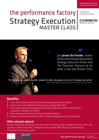 Strategy Execution
MASTER CLASS
the performance factory
Join Jeroen De Flander, author
of the international bestsellers
Strategy Execution Heroes and
The Execution Shortcut as he
leads a two-day Master Class
Book before October 21th
and save up to $ 500 AUD
22-23 NOVEMBER2016
Melbourne, Australia
Who should attend
Anyone looking for hands-on tips and tricks to improve their strategy execution skills. You
could be a Senior Executive, Strategist, Project leader, PMO Manager, Entrepreneur,
Consultant, or Business Coach.
“ De Fla n de r has added another chapter to the emerging science of strategy exe c u t ion” 
Prof. Robert Kaplan, Harvard Business School & Dr David Norton
Benefits
Learn how to detect and avoid common strategy execution pitfalls
Master new skills needed to execute your strategy effectively
Learn about powerful strategy execution best practices used by Fortune 500
companies, startups and SME’s
Share ideas and network with like-minded individuals
Receive a certificate and join a 3000+ global strategy execution community
it’s all about
strategy execution
v
v
v
v
v
the performance factory it’s all about
strategy execution
 
