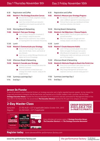 Day 1 Thursday November 9th Day 2 Friday November 10th
8:30	 Registration and Coffee
9:00	 Module 1: The Strategy Execution Canvas
		Discover the 8, a simple, pragmatic strategy 	
		execution framework
		 Learn how to benchmark your execution 	
		 capabilities and compare yourself with the 	
		best-in-class
10:30	 Morning Break & Networking
11:00	 Module 2: Test your Strategy
		Learn 3 critical checkpoints to evaluate if 	
		 your strategy is ready for execution
		 Beyond mission statements: how to define 	
		 an inspiring finish line to kickstart the journey
12.30	Lunch
13.30	 Module 3: Communicate your Strategy
		Discover the H3-concept: how to get your 	
		 ideas into the Heads, Hearts, and Hands of 	
		your followers
		 Learn how to combat Message Distortion and 	
		 defeat the Curse of Knowledge
15:00	 Afternoon Break & Networking
15:30	 Module 4: Cascade your Strategy
		9 things every leader should know about the 	
		Balanced 	Scorecard
		 4 crucial questions to break down your
		 strategy into smaller ‘chuncks’, ready for the 	
		budget process
17:00	 Summary Learnings Day 1
17:15	 End Day 1
8:30	 Registration and Coffee
9:00	 Module 5: Measure your Strategy Progress
		Re-measure: the value of KPIs is overrated 		
		 Learn a different approach to measuring success
		 Find out how to clean your dashboard and keep 		
		 only those indicators that matter
10:30	 Morning Break & Networking
11:00	 Module 6: Set Objectives / Choose Projects
		Beyond SMART: how to set great objectives for 		
		 yourself and others
		 Why most companies struggle with their
		 strategic projects and what to do about it
12.30	Lunch
13.30	 Module 7: Create Awesome Habits
		Learn 5 things successful people know about 		
		 habits and apply this for your own success
		 Why 88 percent of people don’t succeed in 		
		 building great habits and what you can do to be 		
		 part of the happy few
15:00	 Afternoon Break & Networking
15:30	 Module 8: Motivate People to Reach the Finish Line
		Raise micro-commitment: learn about the crucial 		
		 execution battles and how to win them
		 Why Change Management will become more 		
		 important and how to become really good at it
17:00	 Summary Learnings Day 2
17:15	 End Day 2
www.the-performance-factory.com
Jeroen De Flander
is one of the world’s most influential thinkers on strategy execution and a highly regarded keynote speaker. He has shared the
stage with prominent strategists like Michael Porter and reached out to 33,000+ leaders in 40+ countries. His first book
Strategy Execution Heroes reached the Amazon bestseller list in 5 countries and was nominated for Management Book of the
Year 2012 in the Netherlands. His second book The Execution Shortcut reached the #3 spot in its category on Amazon.
2-Day Master Class
Early bird: 	 $1,750 AUD + GST if applicable (before October 10th, 2017)
Regular: 	 $2,250 AUD + GST if applicable
GROUP DISCOUNTS
AVAIL ABLE FOR
3+PARTICIPANTS
Every attendee will receive copies of Strategy Execution Heroes,
The Execution Shortcut and The Strategy Execution Barometer
Register today	karen.devreese@the-performance-factory.com
			
the performance factory it’s all about
strategy execution
 