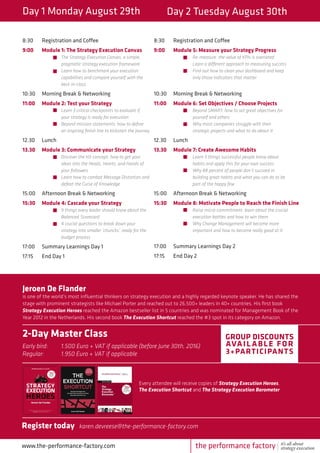 Day 1 Monday August 29th Day 2 Tuesday August 30th
8:30	 Registration and Coffee
9:00	 Module 1: The Strategy Execution Canvas
		The Strategy Execution Canvas, a simple, 	
		 pragmatic strategy execution framework
		 Learn how to benchmark your execution 	
		 capabilities and compare yourself with the 	
		best-in-class
10:30	 Morning Break & Networking
11:00	 Module 2: Test your Strategy
		Learn 3 critical checkpoints to evaluate if 	
		 your strategy is ready for execution
		 Beyond mission statements: how to define 	
		 an inspiring finish line to kickstart the journey
12.30	Lunch
13.30	 Module 3: Communicate your Strategy
		Discover the H3-concept: how to get your 	
		 ideas into the Heads, Hearts, and Hands of 	
		your followers
		 Learn how to combat Message Distortion and 	
		 defeat the Curse of Knowledge
15:00	 Afternoon Break & Networking
15:30	 Module 4: Cascade your Strategy
		9 things every leader should know about the 	
		Balanced 	Scorecard
		 4 crucial questions to break down your
		 strategy into smaller ‘chuncks’, ready for the 	
		budget process
17:00	 Summary Learnings Day 1
17:15	 End Day 1
8:30	 Registration and Coffee
9:00	 Module 5: Measure your Strategy Progress
		Re-measure: the value of KPIs is overrated 		
		 Learn a different approach to measuring success
		 Find out how to clean your dashboard and keep 		
		 only those indicators that matter
10:30	 Morning Break & Networking
11:00	 Module 6: Set Objectives / Choose Projects
		Beyond SMART: how to set great objectives for 		
		 yourself and others
		 Why most companies struggle with their
		 strategic projects and what to do about it
12.30	Lunch
13.30	 Module 7: Create Awesome Habits
		Learn 5 things successful people know about 		
		 habits and apply this for your own success
		 Why 88 percent of people don’t succeed in 		
		 building great habits and what you can do to be 		
		 part of the happy few
15:00	 Afternoon Break & Networking
15:30	 Module 8: Motivate People to Reach the Finish Line
		Raise micro-commitment: learn about the crucial 		
		 execution battles and how to win them
		 Why Change Management will become more 		
		 important and how to become really good at it
17:00	 Summary Learnings Day 2
17:15	 End Day 2
www.the-performance-factory.com
Jeroen De Flander
is one of the world’s most influential thinkers on strategy execution and a highly regarded keynote speaker. He has shared the
stage with prominent strategists like Michael Porter and reached out to 26,500+ leaders in 40+ countries. His first book
Strategy Execution Heroes reached the Amazon bestseller list in 5 countries and was nominated for Management Book of the
Year 2012 in the Netherlands. His second book The Execution Shortcut reached the #3 spot in its category on Amazon.
2-Day Master Class
Early bird: 	 1.500 Euro + VAT if applicable (before June 30th, 2016)
Regular: 	 1.950 Euro + VAT if applicable
Group discounts
available for
3+participants
Every attendee will receive copies of Strategy Execution Heroes,
The Execution Shortcut and The Strategy Execution Barometer
Register today karen.devreese@the-performance-factory.com
the performance factory it’s all about
strategy execution
 