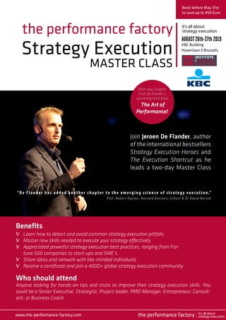 Strategy Execution
MASTER CLASS
the performance factory
Join Jeroen De Flander, author
of the international bestsellers
Strategy Execution Heroes and
The Execution Shortcut as he
leads a two-day Master Class
Book before May 31st
to save up to 450 Euro
AUGUST26th-27th 2019
KBC Building
Havenlaan 2 Brussels
Who should attend
Anyone looking for hands-on tips and tricks to improve their strategy execution skills. You
could be a Senior Executive, Strategist, Project leader, PMO Manager, Entrepreneur, Consult-
ant, or Business Coach.
“ De Flan der h as added another chapter to the emerging science of strategy exec u t ion .” 
Prof. Robert Kaplan, Harvard Business School & Dr David Norton
Benefits
Learn how to detect and avoid common strategy execution pitfalls
Master new skills needed to execute your strategy effectively
Appreciated powerful strategy execution best practices, ranging from For-
tune 500 companies to start-ups and SME’s.
Share ideas and network with like-minded individuals
Receive a certificate and join a 4000+ global strategy execution community
it’s all about
strategy execution
www.the-performance-factory.com
v
v
v
v
v
the performance factory it’s all about
strategy execution
With new insights
from De Flander’s
upcoming third book
The Art of
Performance!
 