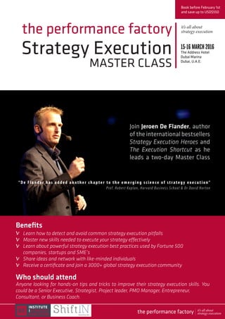 Strategy Execution
MASTER CLASS
the performance factory
Join Jeroen De Flander, author
of the international bestsellers
Strategy Execution Heroes and
The Execution Shortcut as he
leads a two-day Master Class
Book before February 1st
and save up to USD$550
15-16MARCH2016
The Address Hotel
Dubai Marina
Dubai, U.A.E.
Who should attend
Anyone looking for hands-on tips and tricks to improve their strategy execution skills. You
could be a Senior Executive, Strategist, Project leader, PMO Manager, Entrepreneur,
Consultant, or Business Coach.
“ De Fla n de r has added another chapter to the emerging science of strategy exe c u t ion” 
Prof. Robert Kaplan, Harvard Business School & Dr David Norton
Benefits
Learn how to detect and avoid common strategy execution pitfalls
Master new skills needed to execute your strategy effectively
Learn about powerful strategy execution best practices used by Fortune 500
companies, startups and SME’s
Share ideas and network with like-minded individuals
Receive a certificate and join a 3000+ global strategy execution community
it’s all about
strategy execution
v
v
v
v
v
the performance factory it’s all about
strategy execution
 