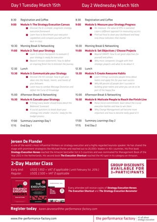 Day 1 Tuesday March 15th Day 2 Wednesday March 16th
8:30	 Registration and Coffee
9:00	 Module 1: The Strategy Execution Canvas
		Discover the 8, a simple, pragmatic strategy 	
		execution framework
		 Learn how to benchmark your execution 	
		 capabilities and compare yourself with the 	
		best-in-class
10:30	 Morning Break & Networking
11:00	 Module 2: Test your Strategy
		Learn 3 critical checkpoints to evaluate if 	
		 your strategy is ready for execution
		 Beyond mission statements: how to define 	
		 an inspiring finish line to kickstart the journey
12.30	Lunch
13.30	 Module 3: Communicate your Strategy
		Discover the H3-concept: how to get your 	
		 ideas into the Heads, Hearts, and Hands of 	
		your followers
		 Learn how to combat Message Distortion and 	
		 defeat the Curse of Knowledge
15:00	 Afternoon Break & Networking
15:30	 Module 4: Cascade your Strategy
		9 things every leader should know about the 	
		Balanced 	Scorecard
		 4 crucial questions to break down your
		 strategy into smaller ‘chuncks’, ready for the 	
		budget process
17:00	 Summary Learnings Day 1
17:15	 End Day 1
8:30	 Registration and Coffee
9:00	 Module 5: Measure your Strategy Progress
		Re-measure: the value of KPIs is overrated 		
		 Learn a different approach to measuring success
		 Find out how to clean your dashboard and keep 		
		 only those indicators that matter
10:30	 Morning Break & Networking
11:00	 Module 6: Set Objectives / Choose Projects
		Beyond SMART: how to set great objectives for 		
		 yourself and others
		 Why most companies struggle with their
		 strategic projects and what to do about it
12.30	Lunch
13.30	 Module 7: Create Awesome Habits
		Learn 5 things successful people know about 		
		 habits and apply this for your own success
		 Why 88 percent of people don’t succeed in 		
		 building great habits and what you can do to be 		
		 part of the happy few
15:00	 Afternoon Break & Networking
15:30	 Module 8: Motivate People to Reach the Finish Line
		Raise micro-commitment: learn about the crucial 		
		 execution battles and how to win them
		 Why Change Management will become more 		
		 important and how to become really good at it
17:00	 Summary Learnings Day 2
17:15	 End Day 2
www.the-performance-factory.com
Jeroen De Flander
is one of the world’s most influential thinkers on strategy execution and a highly regarded keynote speaker. He has shared the
stage with prominent strategists like Michael Porter and reached out to 26,000+ leaders in 40+ countries. His first book
Strategy Execution Heroes reached the Amazon bestseller list in 5 countries and was nominated for Management Book of the
Year 2012 in the Netherlands. His second book The Execution Shortcut reached the #3 spot in its category on Amazon.
2-Day Master Class
Early bird: 	 USD$ 1,950 + VAT if applicable ( until February 1st, 2016 )
Regular: 	 USD$ 2,500 + VAT if applicable
Group discounts
available for
3+participants
Every attendee will receive copies of Strategy Execution Heroes,
The Execution Shortcut and The Strategy Execution Barometer
Register today karen.devreese@the-performance-factory.com
the performance factory it’s all about
strategy execution
 