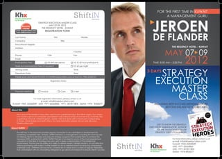 FOR THE FIRST TIME IN KUWAIT
   Khx                                                                                                                            A MANAGEMENT GURU



                                                                                                                     JEROEN
   for the future
                              STRATEGY EXECUTION MASTER CLASS
             REGISTER
                                       MAY 07-09, 2012
              ONLINE             THE REGENCY HOTEL - KUWAIT
    www. khxeducation.com             REGISTRATION FORM


                                                                                                                      DE FLANDER
    www.shiftinpartners.com

   Last Name:                                     First:                          Middle:
   Company:                                            	   Title:
   Educational Degree:
   Address:
                                                                                                                                      THE REGENCY HOTEL - KUWAIT
                                                            		           Country:
                                                                                                                                    MAY 07 09
                                                                                                                                                    2012
   Phone:               			               Cell:                		        Fax:
   Email:
   Participation Fees		           	       KD 850 per person		            KD 3,120 for 4 participants                   TIME: 8:30 AM – 3:30 PM
   Hotel Accommodation Fees (if required)				                            KD 65 per night

                                                                                                                  3 DAYS
                                                                                                                           STRATEGY
   Arriving Date:							                                                 Time:
   Departure Date:							                                                Time:




                                                                                                                          EXECUTION
   Please scan and email this form to info@khxeducation.com or fax it to +965-22320151

                                             Registration Notes




                                                                                                                             MASTER
                                                                                                                              CLASS
   Payment Method	        	       Invoice		                Cash		        K-Net


                         For more registration information, please contact us at:
                            e-mail: info@khxeducation.com
 Kuwait: +965 -22320049 . UAE: +971-26565866 . +971- 501811804 . Qatar: +974 - 4435077                                   INCLUDING BEST IN CLASS METHODOLOGIES
                                                                                                                                [BEYOND BALANCED SCORECARD]
About Khx

     Khx is one of the leaders in education and human capital learning in the MENA region. Our mission
     is to create a group of companies specialized in educational products and services. Currently, Khx
     is operating in Kuwait, United Kingdom, Jordan, UAE and Qatar with a future plan of expanding
     in Oman, Saudi Arabia and North Africa. For more information please visit our web site www.
     khxeducation.com
                                                                                                                        GET TO KNOW THE STRATEGY
About ShiftIN                                                                                                     EXECUTION AMBASSADOR, AUTHOR
                                                                                                                         OF THE AMAZON BESTSELLER
     The shift key in the keyboard enables regular characters to be capitalized or transformed into                   STRATEGY EXECUTION HEROES
     something completely new. Similarly, ShiftIN Partners is a management consulting firm that focuses
     on helping clients to develop and execute strategy programs that enable them to achieve the
     necessary Shift, working from withIN. ShiftIN Partners is founded by some of the most experienced                                For more information, please contact us at:
     consultants in the field of Strategy Execution with a deep understanding of the Middle East                                      e-mail: info@khxeducation.com

                                                                                                                   Khx
     environment. The firm has the ability and agility to deliver expert, tailored solutions, at cost effective                       Kuwait: +965-22320049
     rates by partnering with subject matter experts on an as-needed basis thus reducing unnecessary
     overhead costs. ShiftINers are bound by a shared set of values and a culture of support, fellowship,
                                                                                                                                      UAE: +971-26565866
     trust, and respect with an unwavering willingness to go above and beyond to ensure clients’ success.                             UAE: +971-501811804
                                                                                                                   for the future     Qatar: +974-4435077
 