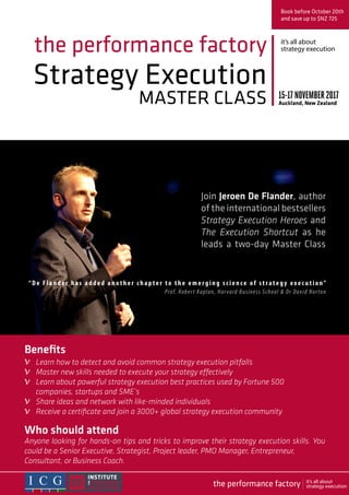 Strategy Execution
MASTER CLASS
the performance factory
Join Jeroen De Flander, author
of the international bestsellers
Strategy Execution Heroes and
The Execution Shortcut as he
leads a two-day Master Class
Book before October 20th
and save up to $NZ 725
15-17NOVEMBER2017
Auckland, New Zealand
Who should attend
Anyone looking for hands-on tips and tricks to improve their strategy execution skills. You
could be a Senior Executive, Strategist, Project leader, PMO Manager, Entrepreneur,
Consultant, or Business Coach.
“D e Flan der has added another chapter to the emerging science of strategy exec u t ion” 
Prof. Robert Kaplan, Harvard Business School & Dr David Norton
Benefits
Learn how to detect and avoid common strategy execution pitfalls
Master new skills needed to execute your strategy effectively
Learn about powerful strategy execution best practices used by Fortune 500
companies, startups and SME’s
Share ideas and network with like-minded individuals
Receive a certificate and join a 3000+ global strategy execution community
it’s all about
strategy execution
v
v
v
v
v
the performance factory it’s all about
strategy execution
 