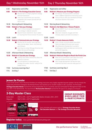 Day 1 Wednesday November 15th Day 2 Thursday November 16th
Jeroen De Flander
is one of the world’s most influential thinkers on strategy execution and a highly regarded keynote speaker. He has shared the
stage with prominent strategists like Michael Porter and reached out to 33,000+ leaders in 40+ countries. His first book
Strategy Execution Heroes reached the Amazon bestseller list in 5 countries and was nominated for Management Book of the
Year 2012 in the Netherlands. His second book The Execution Shortcut reached the #3 spot in its category on Amazon.
2-Day Master Class
Early bird: 	 $NZ 2,375 + GST if applicable (before October 20th, 2017)
Regular: 	 $NZ 3,100 + GST if applicable
GROUP DISCOUNTS
AVAIL ABLE FOR
3+PARTICIPANTS
Every attendee will receive copies of Strategy Execution Heroes,
The Execution Shortcut and The Strategy Execution Barometer
Register today	marc.potter@internalconsulting.com
8:30	 Registration and Coffee
9:00	 Module 1: The Strategy Execution Canvas
		Discover the 8, a simple, pragmatic strategy 	
		execution framework
		 Learn how to benchmark your execution 	
		 capabilities and compare yourself with the 	
		best-in-class
10:30	 Morning Break & Networking
11:00	 Module 2: Test your Strategy
		Learn 3 critical checkpoints to evaluate if 	
		 your strategy is ready for execution
		 Beyond mission statements: how to define 	
		 an inspiring finish line to kickstart the journey
12.30	Lunch
13.30	 Module 3: Communicate your Strategy
		Discover the H3-concept: how to get your 	
		 ideas into the Heads, Hearts, and Hands of 	
		your followers
		 Learn how to combat Message Distortion and 	
		 defeat the Curse of Knowledge
15:00	 Afternoon Break & Networking
15:30	 Module 4: Cascade your Strategy
		9 things every leader should know about the 	
		Balanced 	Scorecard
		 4 crucial questions to break down your
		 strategy into smaller ‘chuncks’, ready for the 	
		budget process
17:00	 Summary Learnings Day 1
17:15	 End Day 1
8:30	 Registration and Coffee
9:00	 Module 5: Measure your Strategy Progress
		Re-measure: the value of KPIs is overrated 		
		 Learn a different approach to measuring success
		 Find out how to clean your dashboard and keep 		
		 only those indicators that matter
10:30	 Morning Break & Networking
11:00	 Module 6: Set Objectives / Choose Projects
		Beyond SMART: how to set great objectives for 		
		 yourself and others
		 Why most companies struggle with their
		 strategic projects and what to do about it
12.30	Lunch
13.30	 Module 7: Create Awesome Habits
		Learn 5 things successful people know about 		
		 habits and apply this for your own success
		 Why 88 percent of people don’t succeed in 		
		 building great habits and what you can do to be 		
		 part of the happy few
15:00	 Afternoon Break & Networking
15:30	 Module 8: Motivate People to Reach the Finish Line
		Raise micro-commitment: learn about the crucial 		
		 execution battles and how to win them
		 Why Change Management will become more 		
		 important and how to become really good at it
17:00	 Summary Learnings Day 2
17:15	 End Day 2
the performance factory it’s all about
strategy execution
 