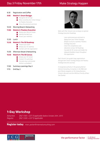 the performance factory it’s all about
strategy execution
Day 3 Friday November 17th Make Strategy Happen
8:30	 Registration and Coffee
9:00	 Module 1: Smart Desiggn
		Recognize the SE Gap
		 Move smoothly from Smart Design
		 to Flawless Execution
		 Know the processes and tools
10:30	 Morning Break & Networking
11:00	 Module 2: Flawless Execution
		Review your Muscle Groups			
		 Identify the Bad Guys
		 Assess your readiness
12.30	Lunch
13.30	 Module 3: The SE Roadmap
		Prepare your team
		 Design your SE roadmap 			
		 Connect with the organization
15:00	 Afternoon Break & Networking
15:30	 Module 4: The SE Canvas
		Design your SE Canvas
		 Conduct SE workshops
		 Cascade down and provide
		bottom-up feedback
17:00	 Summary Learnings Day 3
17:15	 End Day 3
Work with Prof. Vincent Lion to design an optimal
Strategy Execution Roadmap.
	 Learn what processes and tools to
	 deploy from your Smart Strategy
	 Design to secure a seamless Flawless
	 Strategy Execution.
	 Check the completeness and
	 robustness of your SE Roadmap.
	 Cascade the SE canvas and enable the
	 adequate feedback loops throughout
	 the organization
Prof. Vincent Lion guides large organizations
through their Smart Strategy Design and Flawless
Strategy Execution journeys.
A recognized authority in the growing field of
Internal Consulting, he teaches in the MBA and
post-Master programs at the Solvay Business
School in Brussels and the IIM/Euro Faculty of Novi
Sad (Serbia)
1-Day Workshop
Early bird: 	 $NZ 1,100 + GST if applicable (before October 20th, 2017)
Regular: 	 $NZ 1,500 + GST if applicable
Register today	marc.potter@internalconsulting.com
			
 