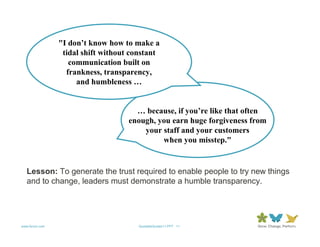 "I don’t know how to make a
                 tidal shift without constant
                   communication built on
                  frankness, transparency,
                     and humbleness …


                                      … because, if you’re like that often
                                    enough, you earn huge forgiveness from
                                        your staff and your customers
                                             when you misstep."


   Lesson: To generate the trust required to enable people to try new things
   and to change, leaders must demonstrate a humble transparency.




www.forum.com                         QuotableQuotes11.PPT 11
 