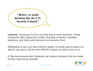 "Before, we made
                decisions like the U.N.
                 Security Council."



   Lessons: Consensus is not a very fast way to make decisions. Faster
   companies often reduce the number of people involved in strategic
   decisions, and make quick decisions but socialize them.

   Willingness to say no is also critical to speed. It’s pretty easy to figure out
   what to say yes to, but far more difficult to figure out what to say no to.

   A "decisions/issues/risks" database can capture decisions that are made,
   so they need not be revisited.

www.forum.com                         QuotableQuotes11.PPT 12
 