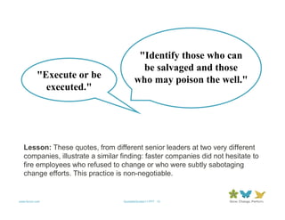 "Identify those who can
                                           be salvaged and those
           "Execute or be                who may poison the well."
             executed."




   Lesson: These quotes, from different senior leaders at two very different
   companies, illustrate a similar finding: faster companies did not hesitate to
   fire employees who refused to change or who were subtly sabotaging
   change efforts. This practice is non-negotiable.


www.forum.com                      QuotableQuotes11.PPT 13
 