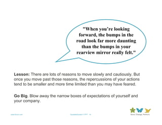 "When you’re looking
                                        forward, the bumps in the
                                       road look far more daunting
                                         than the bumps in your
                                       rearview mirror really felt."



   Lesson: There are lots of reasons to move slowly and cautiously. But
   once you move past those reasons, the repercussions of your actions
   tend to be smaller and more time limited than you may have feared.

   Go Big. Blow away the narrow boxes of expectations of yourself and
   your company.


www.forum.com                    QuotableQuotes11.PPT 14
 