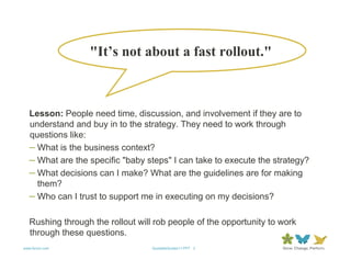 "It’s not about a fast rollout."



   Lesson: People need time, discussion, and involvement if they are to
   understand and buy in to the strategy. They need to work through
   questions like:
   – What is the business context?
   – What are the specific "baby steps" I can take to execute the strategy?
   – What decisions can I make? What are the guidelines are for making
     them?
   – Who can I trust to support me in executing on my decisions?

   Rushing through the rollout will rob people of the opportunity to work
   through these questions.
www.forum.com                      QuotableQuotes11.PPT 3
 