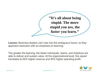 "It’s all about being
                                               stupid. The more
                                              stupid you are, the
                                               faster you learn."

   Lesson: Business leaders can’t see into the ambiguous future, so they
   approach execution with an emphasis on learning.

   The greater the learning, the faster individuals, teams, and initiatives are
   able to deliver and sustain value. At the organizational level, this speed
   translates to 52% higher revenue and 40% higher operating profit.



www.forum.com                      QuotableQuotes11.PPT 5
 
