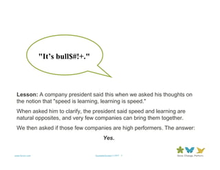 "It’s bull$#!+."



 Lesson: A company president said this when we asked his thoughts on
 the notion that "speed is learning, learning is speed."
 When asked him to clarify, the president said speed and learning are
 natural opposites, and very few companies can bring them together.
 We then asked if those few companies are high performers. The answer:
                                         Yes.


www.forum.com                      QuotableQuotes11.PPT 7
 