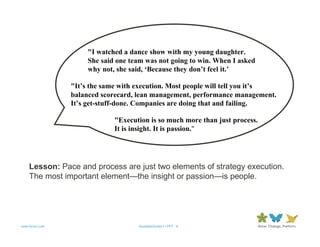 "I watched a dance show with my young daughter.
                     She said one team was not going to win. When I asked
                     why not, she said, ‘Because they don’t feel it.’

                "It’s the same with execution. Most people will tell you it’s
                balanced scorecard, lean management, performance management.
                It’s get-stuff-done. Companies are doing that and failing.

                             "Execution is so much more than just process.
                             It is insight. It is passion."




    Lesson: Pace and process are just two elements of strategy execution.
    The most important element—the insight or passion—is people.




www.forum.com                       QuotableQuotes11.PPT 9
 