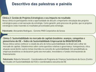 Descritivo das palestras e painéis
Clínica 2: Gestão de Projetos Estratégicos e seu impacto no resultado
Nessa clínica os participantes terão a oportunidade de discutir a importante vinculação dos projetos
estratégicos para a real execução da estratégia. Como garantir, pelo processo de gestão, que os projetos
estratégicos estão trazendo os resultados preconizados pela estratégia.
Palestrante: Alessandra Rodrigues - Gerente PMO Corporativo da Serasa
Clínica 3: Sustentabilidade no mercado de capitais brasileiro: avanços, conquistas e
pioneirismo do ISE – Índice de Sustentabilidade Empresarial da BM&FBOVESPA
Nessa clínica vamos conhecer o estado da arte do tema sustentabilidade no Brasil sob o olhar do
mercado de capitais. Debateremos sobre como questões relativas à governança, transparência, ética,
atuação social dentre outros temas inseridos no conceito de sustentabilidade têm possibilitado às
empresas brasileiras se destacarem junto aos mercados, investidores e fundos internacionais de
financiamento.
Palestrante: Roberta Simonetti - Coordenadora do Programa de Finanças Sustentáveis do Gvces (Centro
de Estudos em Sustentabilidade da FGV) e coordenadora executiva do ISE
 