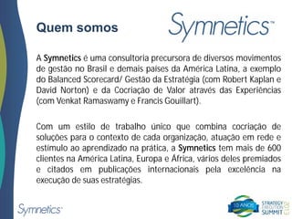 Quem somos
A Symnetics é uma consultoria precursora de diversos movimentos
de gestão no Brasil e demais países da América Latina, a exemplo
do Balanced Scorecard/ Gestão da Estratégia (com Robert Kaplan e
David Norton) e da Cocriação de Valor através das Experiências
(com Venkat Ramaswamy e Francis Gouillart).
Com um estilo de trabalho único que combina cocriação de
soluções para o contexto de cada organização, atuação em rede e
estímulo ao aprendizado na prática, a Symnetics tem mais de 600
clientes na América Latina, Europa e África, vários deles premiados
e citados em publicações internacionais pela excelência na
execução de suas estratégias.
 
