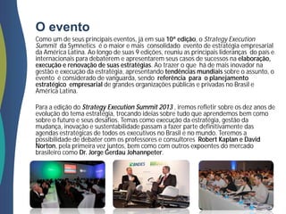 O evento
Como um de seus principais eventos, já em sua 10ª edição, o Strategy Execution
Summit da Symnetics é o maior e mais consolidado evento de estratégia empresarial
da América Latina. Ao longo de suas 9 edições, reuniu as principais lideranças do país e
internacionais para debaterem e apresentarem seus casos de sucessos na elaboração,
execução e renovação de suas estratégias. Ao trazer o que há de mais inovador na
gestão e execução da estratégia, apresentando tendências mundiais sobre o assunto, o
evento é considerado de vanguarda, sendo referência para o planejamento
estratégico empresarial de grandes organizações públicas e privadas no Brasil e
América Latina.
Para a edição do Strategy Execution Summit 2013 , iremos refletir sobre os dez anos de
evolução do tema estratégia, trocando ideias sobre tudo que aprendemos bem como
sobre o futuro e seus desafios. Temas como execução da estratégia, gestão da
mudança, inovação e sustentabilidade passam a fazer parte definitivamente das
agendas estratégicas de todos os executivos no Brasil e no mundo. Teremos a
possibilidade de debater com os professores e consultores Robert Kaplan e David
Norton, pela primeira vez juntos, bem como com outros expoentes do mercado
brasileiro como Dr. Jorge Gerdau Johannpeter.
 