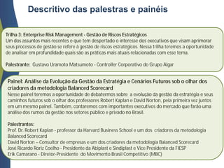 Trilha 3: Enterprise Risk Management - Gestão de Riscos Estratégicos
Um dos assuntos mais recentes e que tem despertado o interesse dos executivos que visam aprimorar
seus processos de gestão se refere à gestão de riscos estratégicos. Nessa trilha teremos a oportunidade
de analisar em profundidade quais são as práticas mais atuais relacionadas com esse tema.
Palestrante: Gustavo Uramoto Matsumoto - Controller Corporativo do Grupo Algar
Descritivo das palestras e painéis
Painel: Análise da Evolução da Gestão da Estratégia e Cenários Futuros sob o olhar dos
criadores da metodologia Balanced Scorecard
Nesse painel teremos a oportunidade de debatermos sobre a evolução da gestão da estratégia e seus
caminhos futuros sob o olhar dos professores Robert Kaplan e David Norton, pela primeira vez juntos
em um mesmo painel. Também, contaremos com importantes executivos do mercado que farão uma
análise dos rumos da gestão nos setores público e privado no Brasil.
Palestrantes:
Prof. Dr. Robert Kaplan - professor da Harvard Business School e um dos criadores da metodologia
Balanced Scorecard
David Norton – Consultor de empresas e um dos criadores da metodologia Balanced Scorecard
José Ricardo Roriz Coelho - Presidente da Abiplast e Sindiplast e Vice Presidente da FIESP
Erik Camarano - Diretor-Presidente do Movimento Brasil Competitivo (MBC)
 