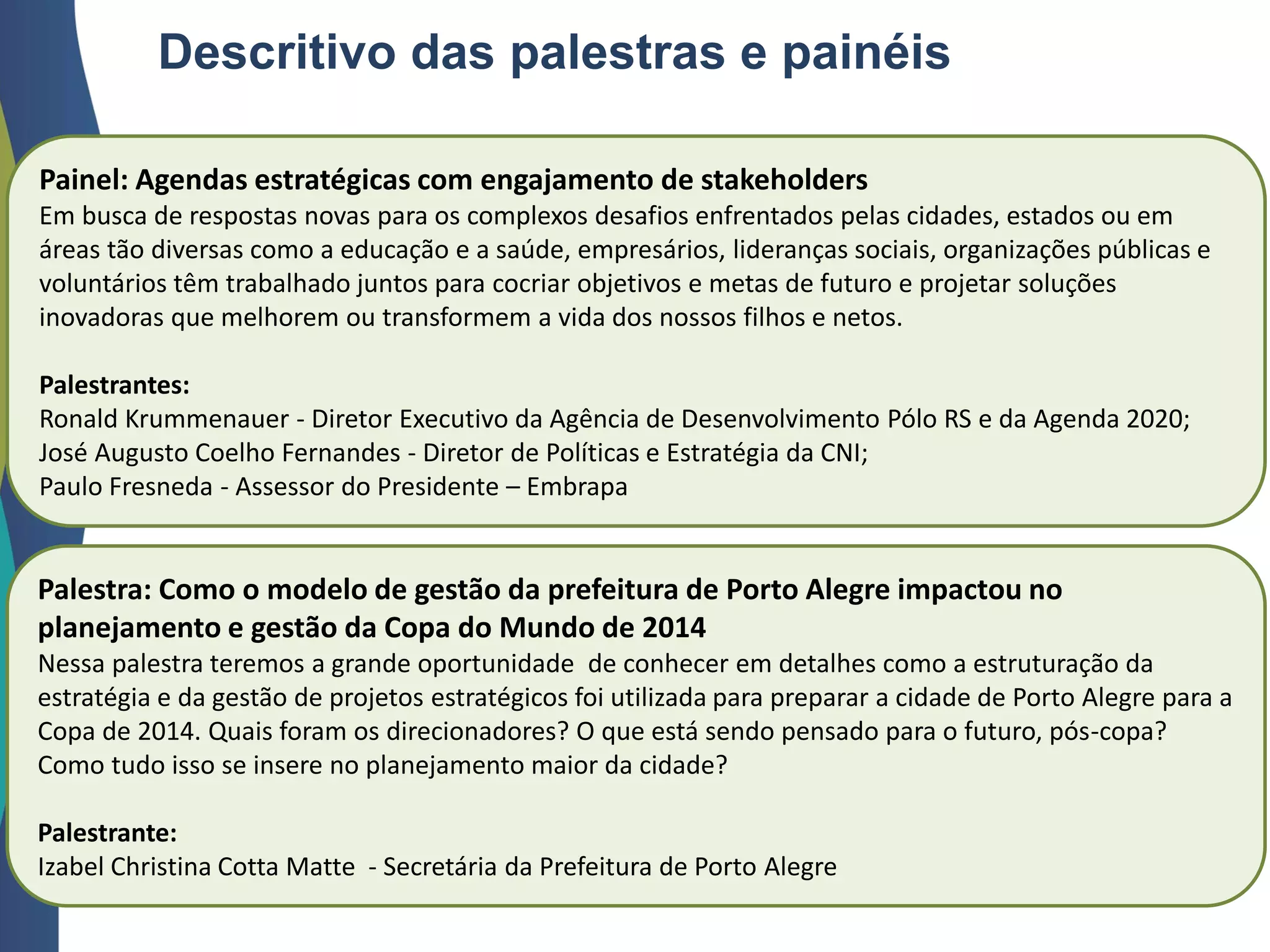 Painel: Agendas estratégicas com engajamento de stakeholders
Em busca de respostas novas para os complexos desafios enfrentados pelas cidades, estados ou em
áreas tão diversas como a educação e a saúde, empresários, lideranças sociais, organizações públicas e
voluntários têm trabalhado juntos para cocriar objetivos e metas de futuro e projetar soluções
inovadoras que melhorem ou transformem a vida dos nossos filhos e netos.
Palestrantes:
Ronald Krummenauer - Diretor Executivo da Agência de Desenvolvimento Pólo RS e da Agenda 2020;
José Augusto Coelho Fernandes - Diretor de Políticas e Estratégia da CNI;
Paulo Fresneda - Assessor do Presidente – Embrapa
Palestra: Como o modelo de gestão da prefeitura de Porto Alegre impactou no
planejamento e gestão da Copa do Mundo de 2014
Nessa palestra teremos a grande oportunidade de conhecer em detalhes como a estruturação da
estratégia e da gestão de projetos estratégicos foi utilizada para preparar a cidade de Porto Alegre para a
Copa de 2014. Quais foram os direcionadores? O que está sendo pensado para o futuro, pós-copa?
Como tudo isso se insere no planejamento maior da cidade?
Palestrante:
Izabel Christina Cotta Matte - Secretária da Prefeitura de Porto Alegre
Descritivo das palestras e painéis
 