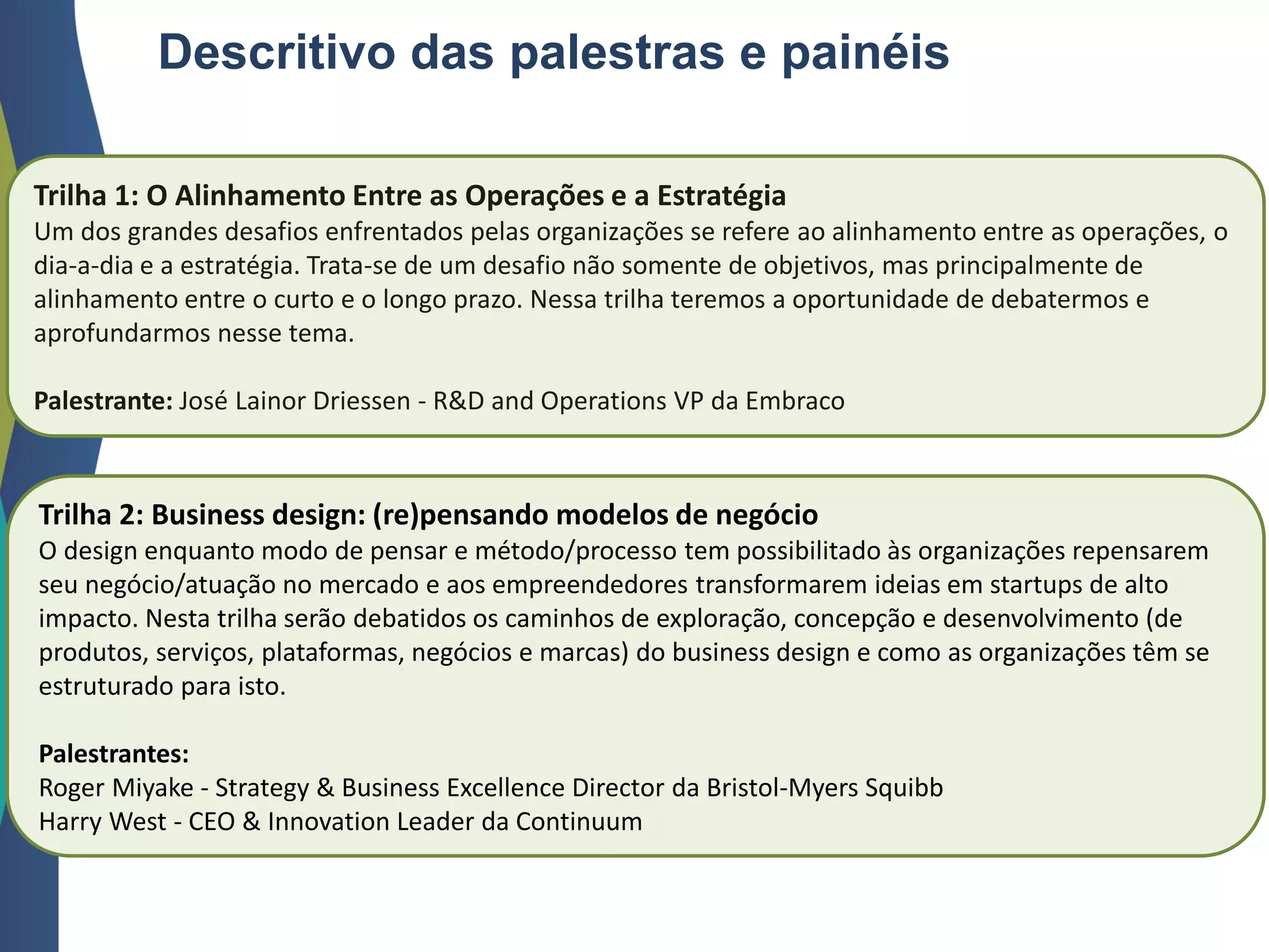Descritivo das palestras e painéis
Trilha 1: O Alinhamento Entre as Operações e a Estratégia
Um dos grandes desafios enfrentados pelas organizações se refere ao alinhamento entre as operações, o
dia-a-dia e a estratégia. Trata-se de um desafio não somente de objetivos, mas principalmente de
alinhamento entre o curto e o longo prazo. Nessa trilha teremos a oportunidade de debatermos e
aprofundarmos nesse tema.
Palestrante: José Lainor Driessen - R&D and Operations VP da Embraco
Trilha 2: Business design: (re)pensando modelos de negócio
O design enquanto modo de pensar e método/processo tem possibilitado às organizações repensarem
seu negócio/atuação no mercado e aos empreendedores transformarem ideias em startups de alto
impacto. Nesta trilha serão debatidos os caminhos de exploração, concepção e desenvolvimento (de
produtos, serviços, plataformas, negócios e marcas) do business design e como as organizações têm se
estruturado para isto.
Palestrantes:
Roger Miyake - Strategy & Business Excellence Director da Bristol-Myers Squibb
Harry West - CEO & Innovation Leader da Continuum
 