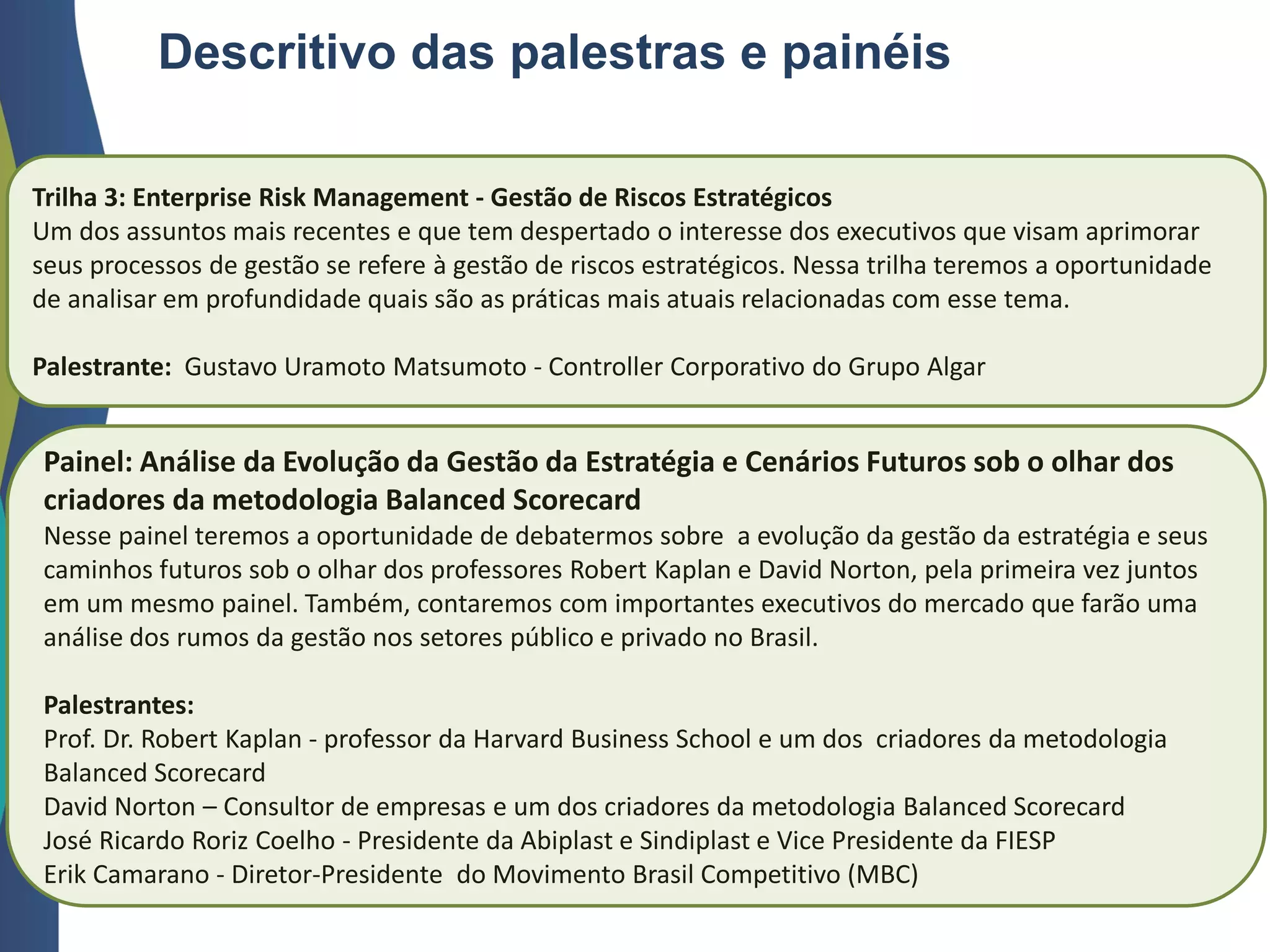 Trilha 3: Enterprise Risk Management - Gestão de Riscos Estratégicos
Um dos assuntos mais recentes e que tem despertado o interesse dos executivos que visam aprimorar
seus processos de gestão se refere à gestão de riscos estratégicos. Nessa trilha teremos a oportunidade
de analisar em profundidade quais são as práticas mais atuais relacionadas com esse tema.
Palestrante: Gustavo Uramoto Matsumoto - Controller Corporativo do Grupo Algar
Descritivo das palestras e painéis
Painel: Análise da Evolução da Gestão da Estratégia e Cenários Futuros sob o olhar dos
criadores da metodologia Balanced Scorecard
Nesse painel teremos a oportunidade de debatermos sobre a evolução da gestão da estratégia e seus
caminhos futuros sob o olhar dos professores Robert Kaplan e David Norton, pela primeira vez juntos
em um mesmo painel. Também, contaremos com importantes executivos do mercado que farão uma
análise dos rumos da gestão nos setores público e privado no Brasil.
Palestrantes:
Prof. Dr. Robert Kaplan - professor da Harvard Business School e um dos criadores da metodologia
Balanced Scorecard
David Norton – Consultor de empresas e um dos criadores da metodologia Balanced Scorecard
José Ricardo Roriz Coelho - Presidente da Abiplast e Sindiplast e Vice Presidente da FIESP
Erik Camarano - Diretor-Presidente do Movimento Brasil Competitivo (MBC)
 
